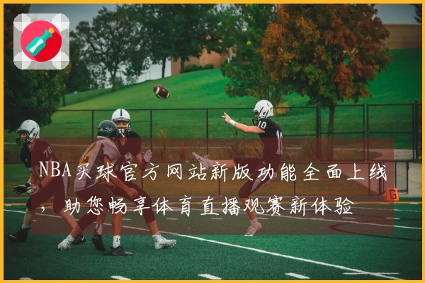 NBA买球官方网站新版功能全面上线，助您畅享体育直播观赛新体验