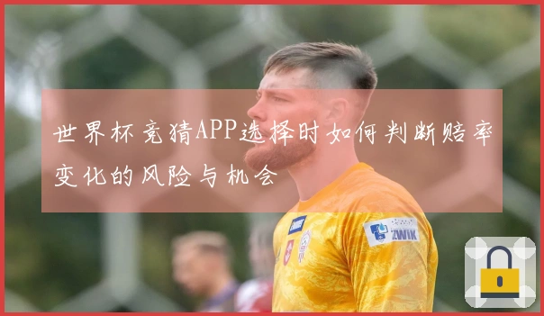 世界杯竞猜APP选择时如何判断赔率变化的风险与机会