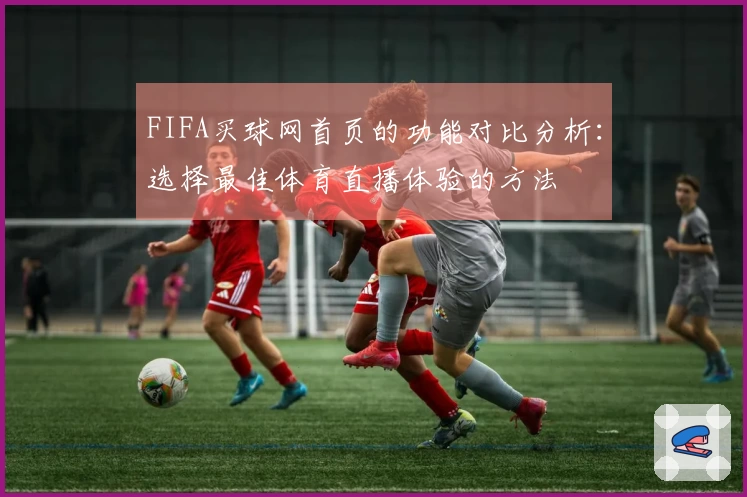 FIFA买球网首页的功能对比分析：选择最佳体育直播体验的方法
