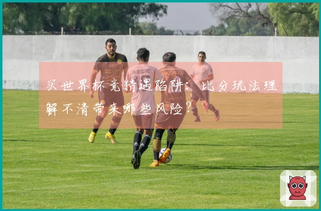 买世界杯竞猜遇陷阱：比分玩法理解不清带来哪些风险？
