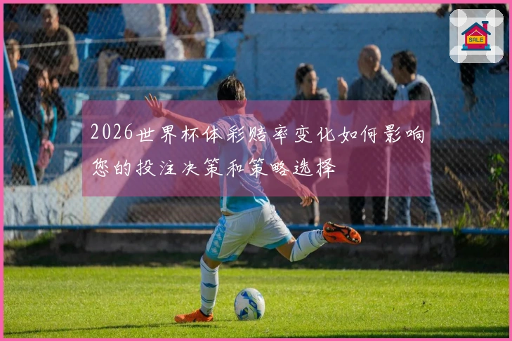 2026世界杯体彩赔率变化如何影响您的投注决策和策略选择